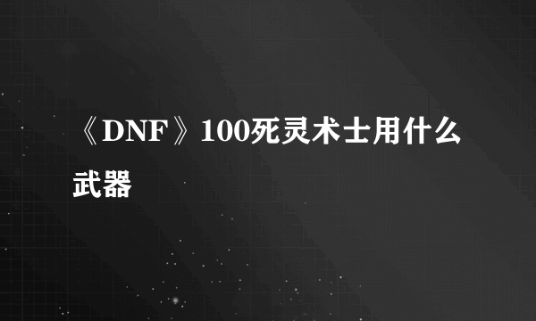 《DNF》100死灵术士用什么武器