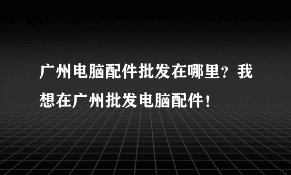 广州电脑配件批发在哪里？我想在广州批发电脑配件！