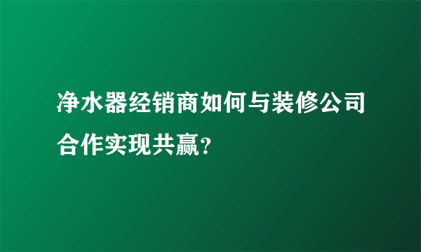 净水器经销商如何与装修公司合作实现共赢？