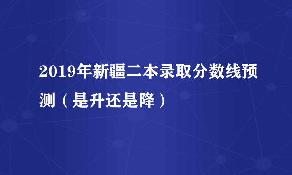 2019年新疆二本录取分数线预测（是升还是降）