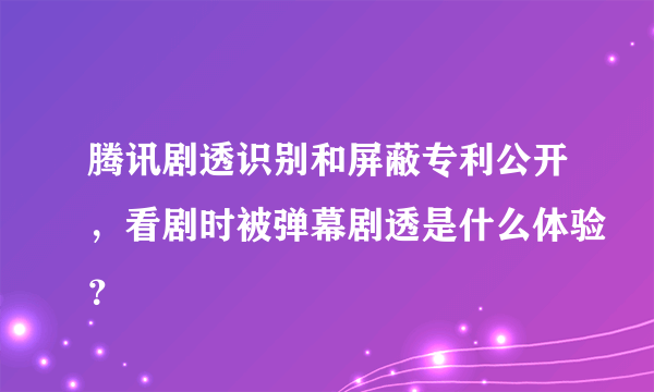 腾讯剧透识别和屏蔽专利公开，看剧时被弹幕剧透是什么体验？