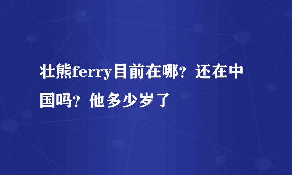 壮熊ferry目前在哪？还在中国吗？他多少岁了