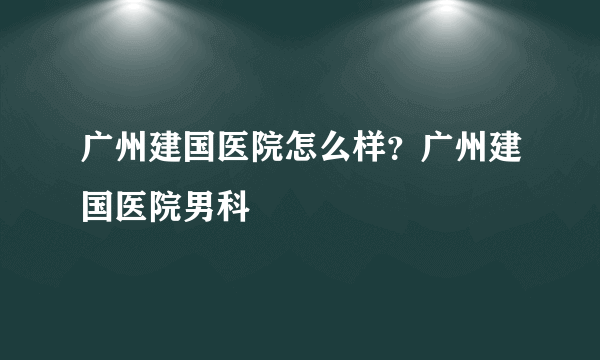 广州建国医院怎么样？广州建国医院男科