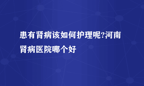 患有肾病该如何护理呢?河南肾病医院哪个好