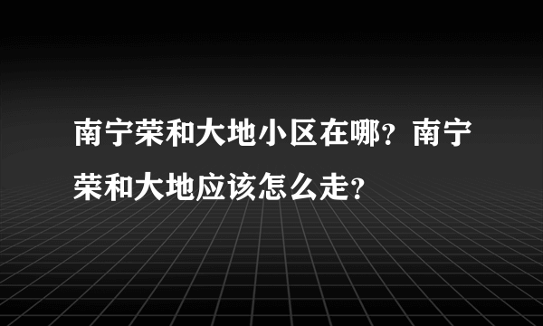 南宁荣和大地小区在哪？南宁荣和大地应该怎么走？