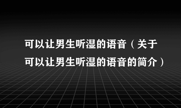 可以让男生听湿的语音（关于可以让男生听湿的语音的简介）