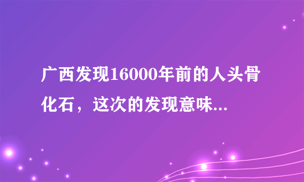 广西发现16000年前的人头骨化石，这次的发现意味着什么？