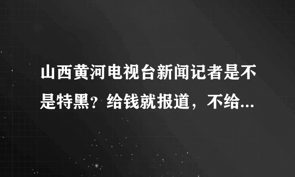 山西黄河电视台新闻记者是不是特黑？给钱就报道，不给钱就不上。。谁给钱多为谁说话，没立场。。。