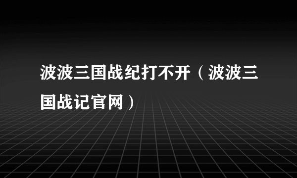 波波三国战纪打不开（波波三国战记官网）