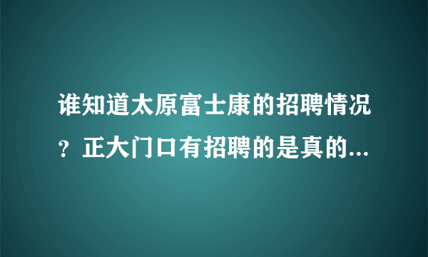 谁知道太原富士康的招聘情况？正大门口有招聘的是真的吗？应聘时间是每周什么时候？急需知道，谢了！！