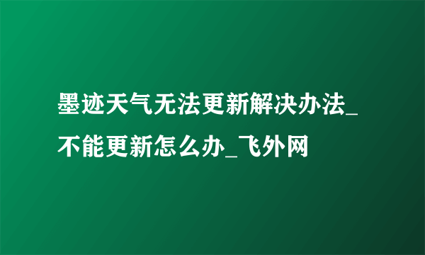 墨迹天气无法更新解决办法_不能更新怎么办_飞外网