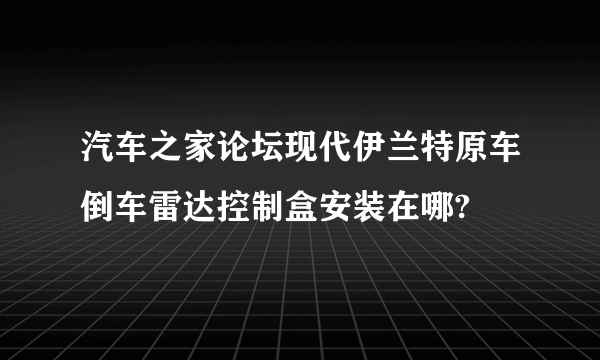 汽车之家论坛现代伊兰特原车倒车雷达控制盒安装在哪?