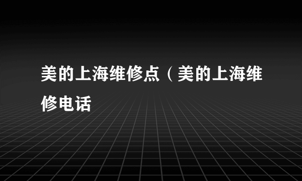 美的上海维修点（美的上海维修电话