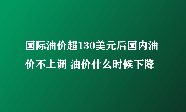 国际油价超130美元后国内油价不上调 油价什么时候下降