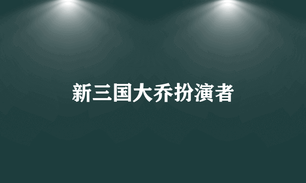 新三国大乔扮演者