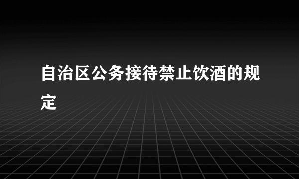 自治区公务接待禁止饮酒的规定