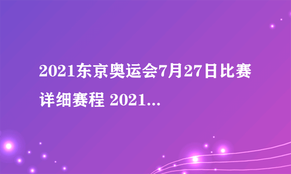 2021东京奥运会7月27日比赛详细赛程 2021东京奥运会7月27日比赛项目