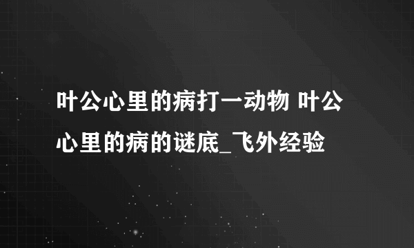 叶公心里的病打一动物 叶公心里的病的谜底_飞外经验