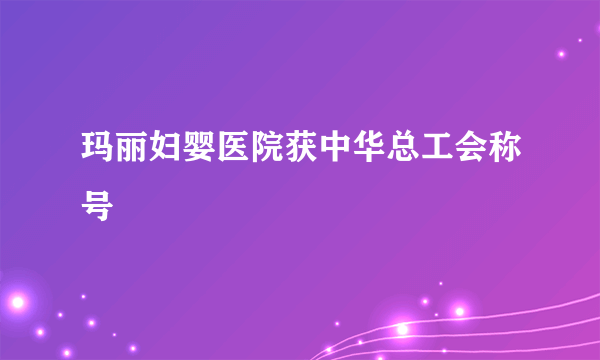 玛丽妇婴医院获中华总工会称号