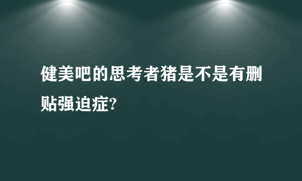 健美吧的思考者猪是不是有删贴强迫症?