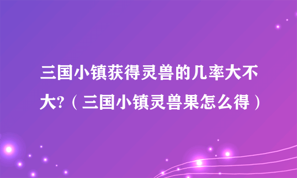 三国小镇获得灵兽的几率大不大?（三国小镇灵兽果怎么得）