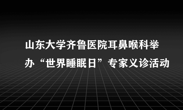 山东大学齐鲁医院耳鼻喉科举办“世界睡眠日”专家义诊活动