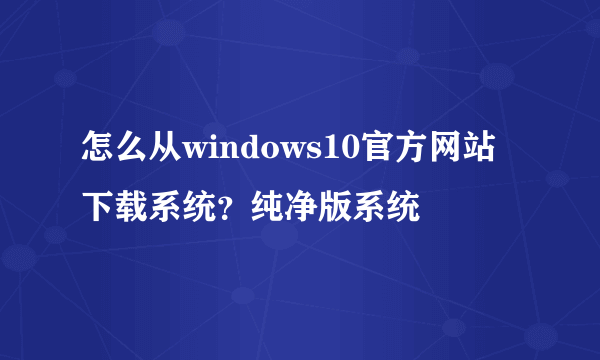 怎么从windows10官方网站下载系统？纯净版系统