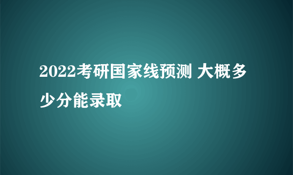 2022考研国家线预测 大概多少分能录取