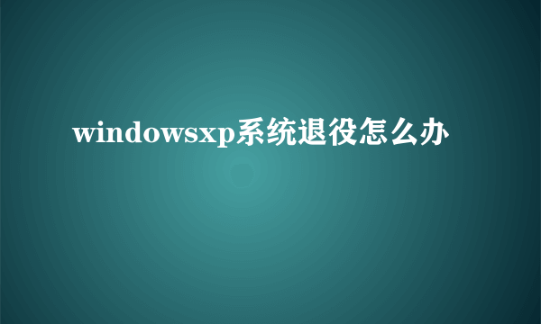 windowsxp系统退役怎么办