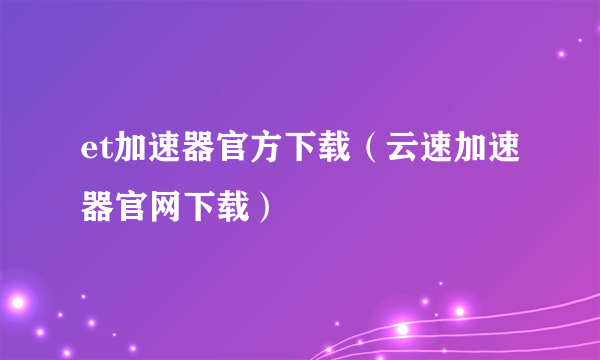 et加速器官方下载（云速加速器官网下载）