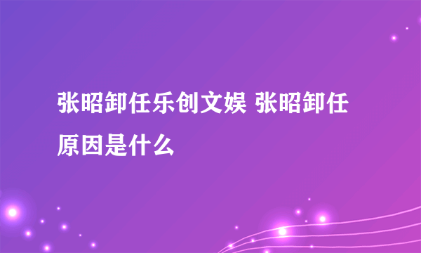 张昭卸任乐创文娱 张昭卸任原因是什么