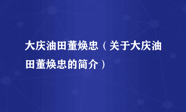 大庆油田董焕忠（关于大庆油田董焕忠的简介）