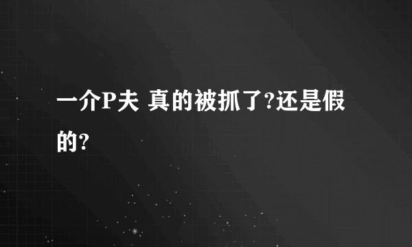 一介P夫 真的被抓了?还是假的?