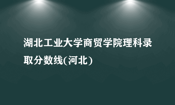 湖北工业大学商贸学院理科录取分数线(河北)