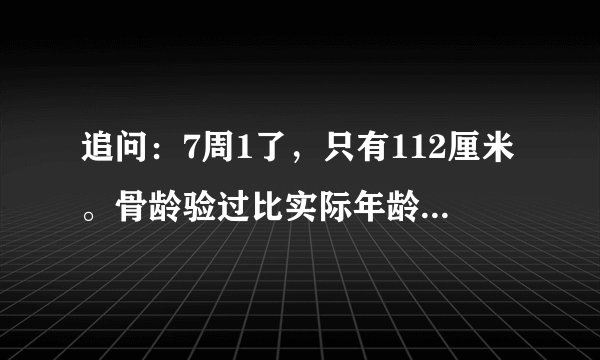 追问：7周1了，只有112厘米。骨龄验过比实际年龄小1岁.