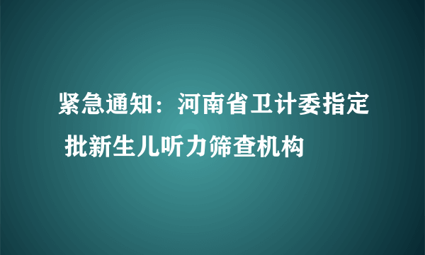 紧急通知：河南省卫计委指定 批新生儿听力筛查机构