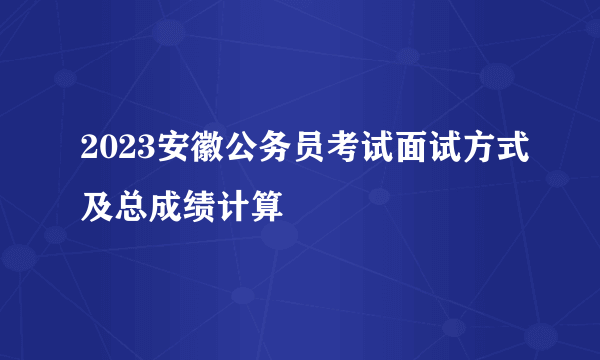 2023安徽公务员考试面试方式及总成绩计算