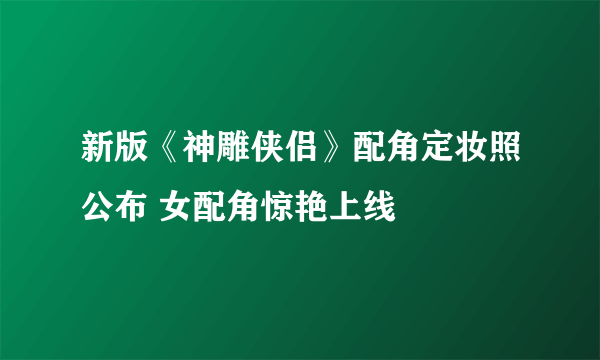 新版《神雕侠侣》配角定妆照公布 女配角惊艳上线