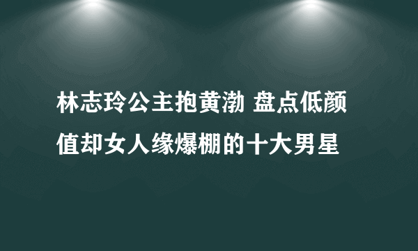 林志玲公主抱黄渤 盘点低颜值却女人缘爆棚的十大男星