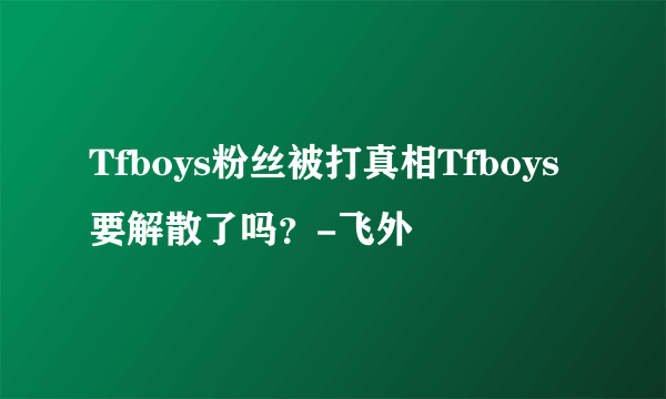 Tfboys粉丝被打真相Tfboys要解散了吗？-飞外