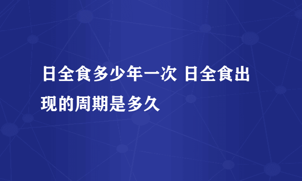 日全食多少年一次 日全食出现的周期是多久