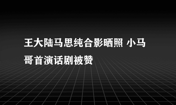 王大陆马思纯合影晒照 小马哥首演话剧被赞