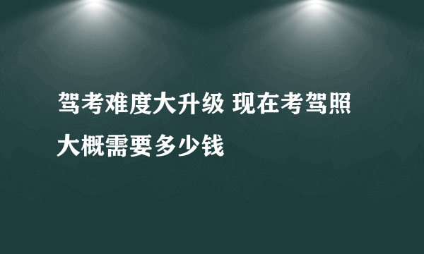 驾考难度大升级 现在考驾照大概需要多少钱