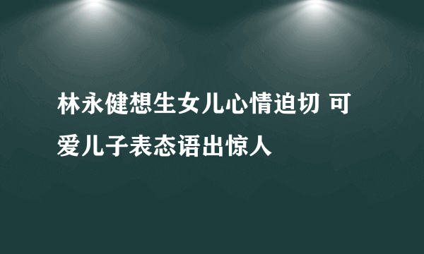 林永健想生女儿心情迫切 可爱儿子表态语出惊人