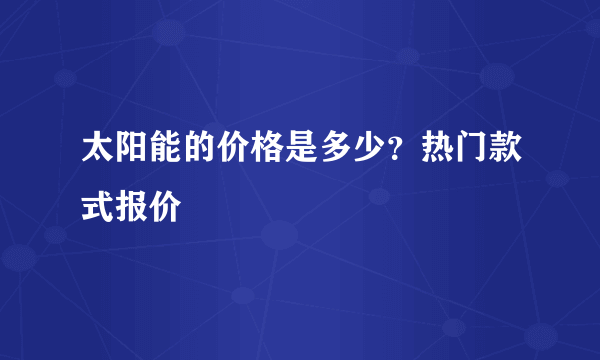 太阳能的价格是多少？热门款式报价