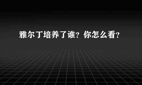 雅尔丁培养了谁？你怎么看？