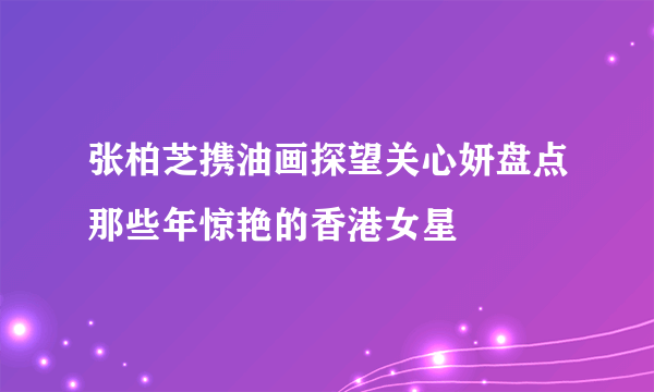 张柏芝携油画探望关心妍盘点那些年惊艳的香港女星