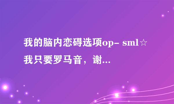 我的脑内恋碍选项op- sml☆ 我只要罗马音，谢谢各位？