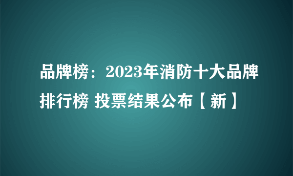 品牌榜：2023年消防十大品牌排行榜 投票结果公布【新】