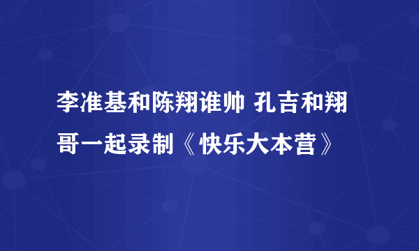 李准基和陈翔谁帅 孔吉和翔哥一起录制《快乐大本营》